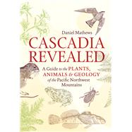 Cascadia Revealed A Guide to the Plants, Animals, and Geology of the Pacific Northwest Mountains