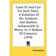 Cause of and Cure for Hard Times : A Definition of the Attributes and Qualities Indispensable in Money As A Medium of Commerce (1818)