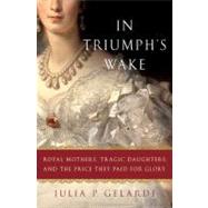 In Triumph's Wake : Royal Mothers, Tragic Daughters, and the Price They Paid for Glory