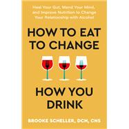 How to Eat to Change How You Drink Heal Your Gut, Mend Your Mind, and Improve Nutrition to Change Your Relationship with Alcohol
