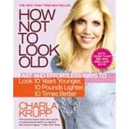 How Not to Look Old : Fast and Effortless Ways to Look 10 Years Younger, 10 Pounds Lighter, 10 Times Better