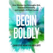 Begin Boldly How Women Can Reimagine Risk, Embrace Uncertainty & Launch a Brilliant Career