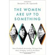 The Women Are Up to Something How Elizabeth Anscombe, Philippa Foot, Mary Midgley, and Iris Murdoch Revolutionized Ethics,9780197541074