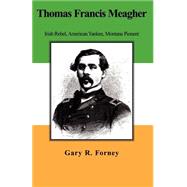 Thomas Francis Meagher : Irish Rebel, American Yankee, Montana Pioneer