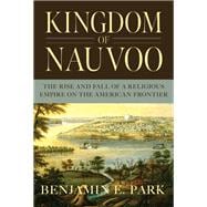 Kingdom of Nauvoo The Rise and Fall of a Religious Empire on the American Frontier