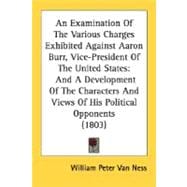 An Examination Of The Various Charges Exhibited Against Aaron Burr, Vice-President Of The United States: And a Development of the Characters and Views of His Political Opponents