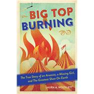 Big Top Burning The True Story of an Arsonist, a Missing Girl, and The Greatest Show On Earth
