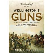 Wellington’s Guns The Untold Story of Wellington and his Artillery in the Peninsula and at Waterloo