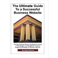 Ultimate Guide to a Successful Business Website : The Non-Technical Person's Handbook for How to Hire a Web Designer and Manage the Creation, Design and Online Marketing of a Successful Business Website