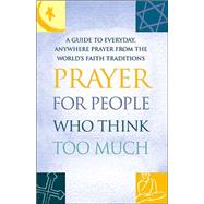 Prayer for People Who Think Too Much : A Guide to Everyday, Anywhere Prayer from the World's Faith Traditions