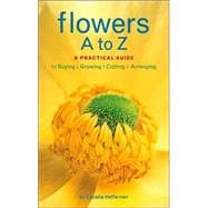 Flowers A to Z A Practical Guide to Buying, Growing, Cutting, Arranging