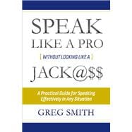 Speak Like a Pro Without Looking Like a Jack@$$ A Practical Guide for Speaking Effectively in Any Situation