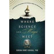 Where Science and Magic Meet : A Convincing Explanation of Why Magical Things Can and Do Happen