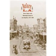 Before L.A.; Race, Space, and Municipal Power in Los Angeles, 1781-1894