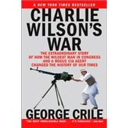 Charlie Wilson's War The Extraordinary Story of How the Wildest Man in Congress and a Rogue CIA Agent Changed the History of Our Times