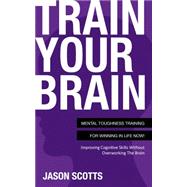 Train Your Brain: Mental Toughness Training For Winning In Life Now!: Improving Cognitive Skills without Overworking the Brain