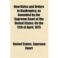 New Rules and Orders in Bankruptcy As Amended by the Supreme Court of the United States: On the 12th of April, 1875