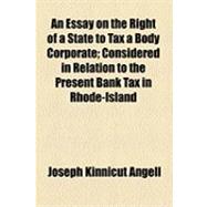 An Essay on the Right of a State to Tax a Body Corporate: Considered in Relation to the Present Bank Tax in Rhode-island
