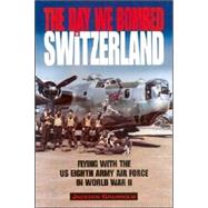 The Day We Bombed Switzerland: Flying With the Us Eighth Army Air Force in World War II