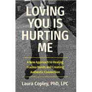 Loving You Is Hurting Me A New Approach to Healing Trauma Bonds and Creating Authentic Connection