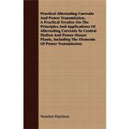 Practical Alternating Currents And Power Transmission, A Practical Treatise On The Principles And Applications Of Alternating Currents To Central Station And Power-House Plants, Including The Elements Of Power Transmission.