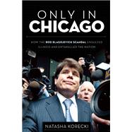 Only in Chicago How the Rod Blagojevich Scandal Engulfed Illinois and Enthralled the Nation
