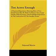 Ten Acres Enough: A Practical Experience Showing How A Very Small Farm May Be Made To Keep A Very Large Family, With Extensive And Profitable Experience In The Cultivat