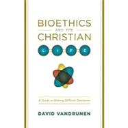 Bioethics and the Christian Life : A Guide to Making Difficult Decisions