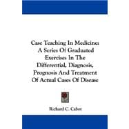 Case Teaching in Medicine : A Series of Graduated Exercises in the Differential, Diagnosis, Prognosis and Treatment of Actual Cases of Disease