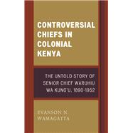 Controversial Chiefs in Colonial Kenya The Untold Story of Senior Chief Waruhiu Wa Kung'u, 1890–1952