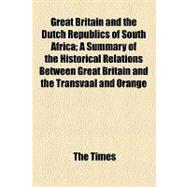 Great Britain and the Dutch Republics of South Africa: A Summary of the Historical Relations Between Great Britain and the Transvaal and Orange Free State Giving a True Account of the Present War in South