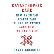 Catastrophic Care How American Health Care Killed My Father--and How We Can Fix It