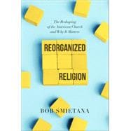 Reorganized Religion The Reshaping of the American Church and Why it Matters