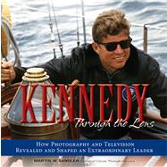 Kennedy Through the Lens How Photography and Television Revealed and Shaped an Extraordinary Leader