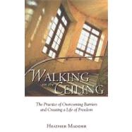 Walking on the Ceiling : The Practice of Overcoming Barriers and Creating a Life of Freedom