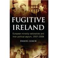 Fugitive Ireland European Minority Nationalists and Irish Political Asylum, 1937-2008