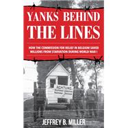Yanks behind the Lines How the Commission for Relief in Belgium Saved Millions from Starvation during World War I
