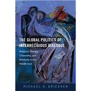 The Global Politics of Interreligious Dialogue Religious Change, Citizenship, and Solidarity in the Middle East