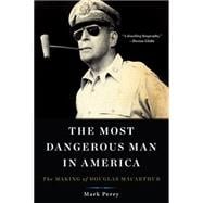 The Most Dangerous Man in America The Making of Douglas MacArthur