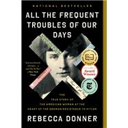 All the Frequent Troubles of Our Days The True Story of the American Woman at the Heart of the German Resistance to Hitler