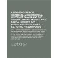 A New Geographical, Historical, and Commercial History of Canada and the United States of America, Nova Scotia, Hudson's Bay, Newfoundland, St. John's, &c., &c., to the Present Period