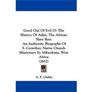 Good Out of Evil or the History of Adjai, the African Slave Boy: An Authentic Biography of S. Crowther, Native Church Missionary in Abbeokuta, West Africa