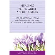 Healing Your Grief About Aging 100 Practical Ideas on Growing Older with Confidence, Meaning and Grace