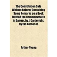 Constitution Safe Without Reform; Containing Some Remarks on a Book Entitled the Commonwealth in Danger, by J Cartwright by the Author Of