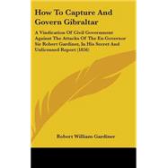 How to Capture and Govern Gibraltar: A Vindication of Civil Government Against the Attacks of the Ex-governor Sir Robert Gardiner, in His Secret and Unlicensed Report