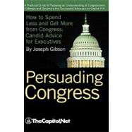 Persuading Congress : A Practical Guide to Parlaying an Understanding of Congressional Folkways and Dynamics into Successful Advocacy on Capitol Hill: How to Spend Less and Get More from Congress: Candid Advice for Executives