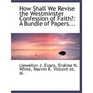 How Shall We Revise the Westminster Confession of Faith? : A Bundle of Papers...