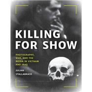 Killing for Show Photography, War, and the Media in Vietnam and Iraq