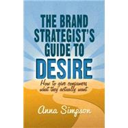 The Brand Strategist's Guide to Desire How to give consumers what they actually want