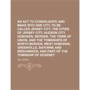 An Act to Consolidate and Make Into One City to Be Called Jersey City the Cities of Jersey City, Hudson City, Hoboken, Bergen, the Town of Union, and the Townships of North Bergen, West Hoboken, Greenville, Bayonne, and Weehawken and Part of The